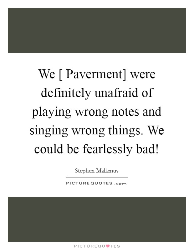 We [ Paverment] were definitely unafraid of playing wrong notes and singing wrong things. We could be fearlessly bad! Picture Quote #1