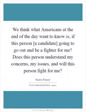 We think what Americans at the end of the day want to know is, if this person [a candidate] going to go out and be a fighter for me? Does this person understand my concerns, my issues, and will this person fight for me? Picture Quote #1