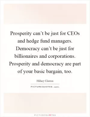 Prosperity can’t be just for CEOs and hedge fund managers. Democracy can’t be just for billionaires and corporations. Prosperity and democracy are part of your basic bargain, too Picture Quote #1