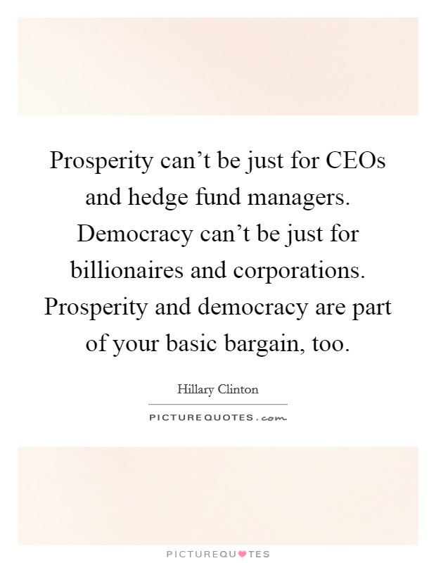 Prosperity can't be just for CEOs and hedge fund managers. Democracy can't be just for billionaires and corporations. Prosperity and democracy are part of your basic bargain, too Picture Quote #1