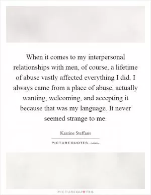 When it comes to my interpersonal relationships with men, of course, a lifetime of abuse vastly affected everything I did. I always came from a place of abuse, actually wanting, welcoming, and accepting it because that was my language. It never seemed strange to me Picture Quote #1