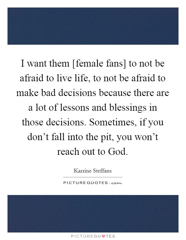 I want them [female fans] to not be afraid to live life, to not be afraid to make bad decisions because there are a lot of lessons and blessings in those decisions. Sometimes, if you don't fall into the pit, you won't reach out to God Picture Quote #1