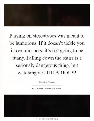 Playing on stereotypes was meant to be humorous. If it doesn’t tickle you in certain spots, it’s not going to be funny. Falling down the stairs is a seriously dangerous thing, but watching it is HILARIOUS! Picture Quote #1