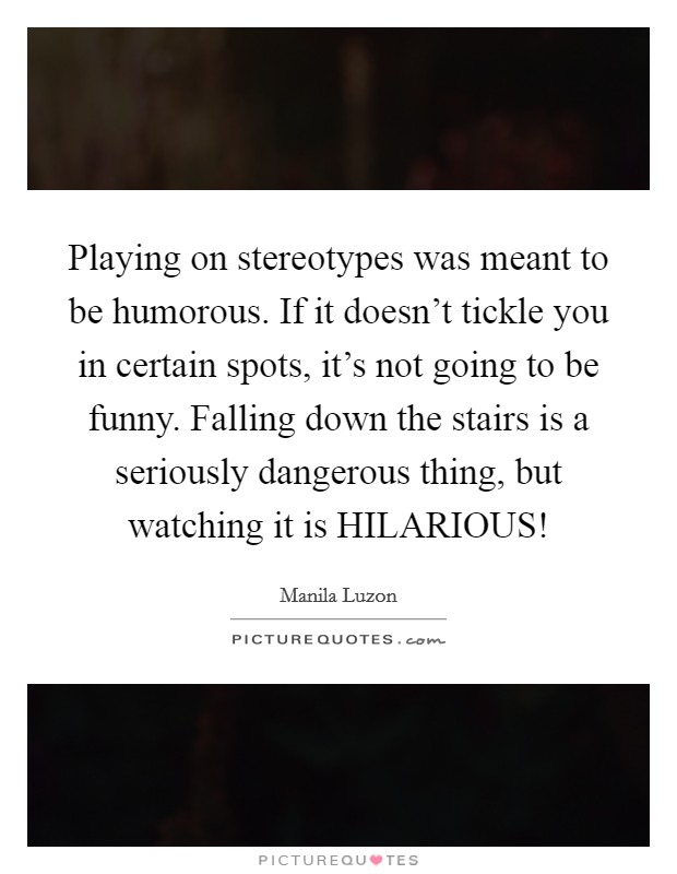Playing on stereotypes was meant to be humorous. If it doesn't tickle you in certain spots, it's not going to be funny. Falling down the stairs is a seriously dangerous thing, but watching it is HILARIOUS! Picture Quote #1