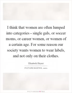 I think that women are often lumped into categories - single gals, or soccer moms, or career women, or women of a certain age. For some reason our society wants women to wear labels, and not only on their clothes Picture Quote #1