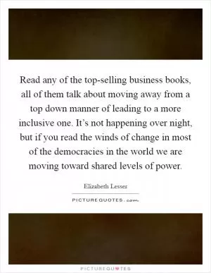 Read any of the top-selling business books, all of them talk about moving away from a top down manner of leading to a more inclusive one. It’s not happening over night, but if you read the winds of change in most of the democracies in the world we are moving toward shared levels of power Picture Quote #1