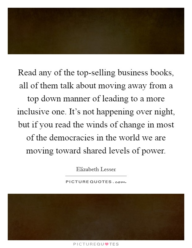 Read any of the top-selling business books, all of them talk about moving away from a top down manner of leading to a more inclusive one. It's not happening over night, but if you read the winds of change in most of the democracies in the world we are moving toward shared levels of power Picture Quote #1