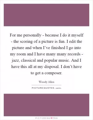 For me personally - because I do it myself - the scoring of a picture is fun. I edit the picture and when I’ve finished I go into my room and I have many many records - jazz, classical and popular music. And I have this all at my disposal. I don’t have to get a composer Picture Quote #1