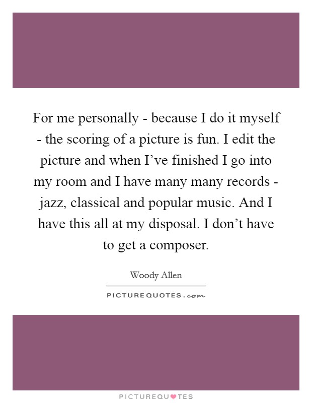 For me personally - because I do it myself - the scoring of a picture is fun. I edit the picture and when I've finished I go into my room and I have many many records - jazz, classical and popular music. And I have this all at my disposal. I don't have to get a composer Picture Quote #1