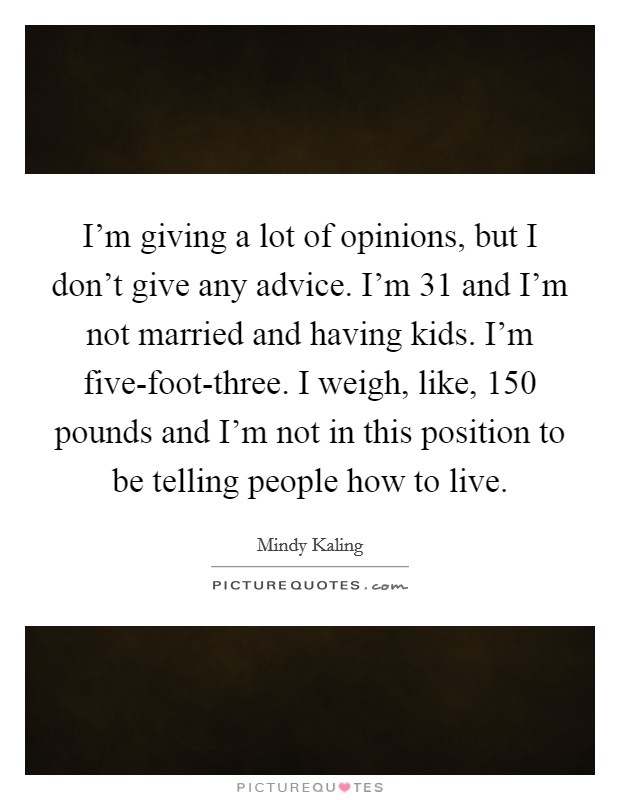 I'm giving a lot of opinions, but I don't give any advice. I'm 31 and I'm not married and having kids. I'm five-foot-three. I weigh, like, 150 pounds and I'm not in this position to be telling people how to live Picture Quote #1