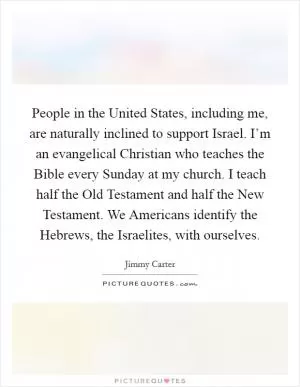 People in the United States, including me, are naturally inclined to support Israel. I’m an evangelical Christian who teaches the Bible every Sunday at my church. I teach half the Old Testament and half the New Testament. We Americans identify the Hebrews, the Israelites, with ourselves Picture Quote #1