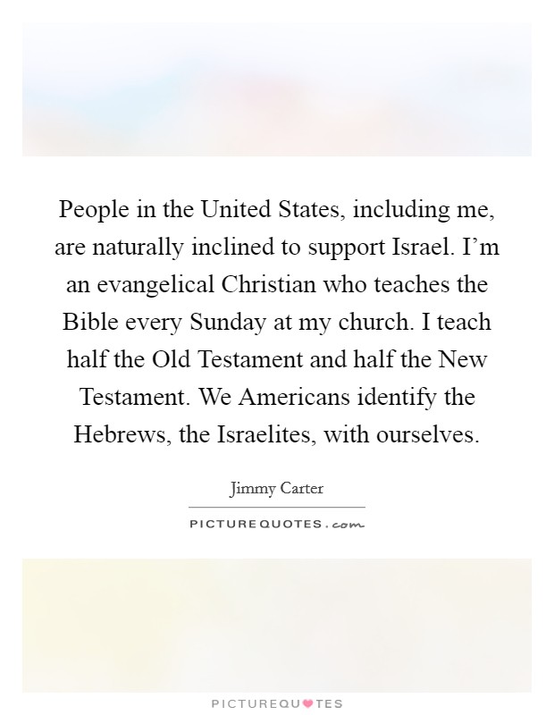 People in the United States, including me, are naturally inclined to support Israel. I'm an evangelical Christian who teaches the Bible every Sunday at my church. I teach half the Old Testament and half the New Testament. We Americans identify the Hebrews, the Israelites, with ourselves Picture Quote #1