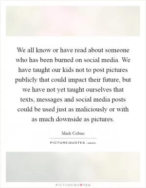 We all know or have read about someone who has been burned on social media. We have taught our kids not to post pictures publicly that could impact their future, but we have not yet taught ourselves that texts, messages and social media posts could be used just as maliciously or with as much downside as pictures Picture Quote #1