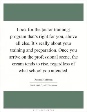 Look for the [actor training] program that’s right for you, above all else. It’s really about your training and preparation. Once you arrive on the professional scene, the cream tends to rise, regardless of what school you attended Picture Quote #1