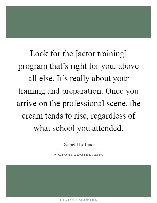 Look for the [actor training] program that's right for you, above all else. It's really about your training and preparation. Once you arrive on the professional scene, the cream tends to rise, regardless of what school you attended Picture Quote #1