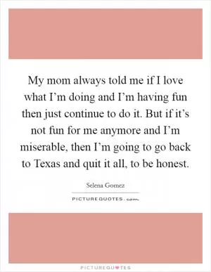 My mom always told me if I love what I’m doing and I’m having fun then just continue to do it. But if it’s not fun for me anymore and I’m miserable, then I’m going to go back to Texas and quit it all, to be honest Picture Quote #1