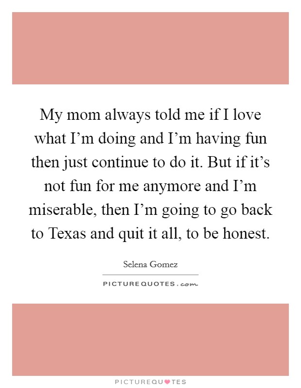 My mom always told me if I love what I'm doing and I'm having fun then just continue to do it. But if it's not fun for me anymore and I'm miserable, then I'm going to go back to Texas and quit it all, to be honest Picture Quote #1