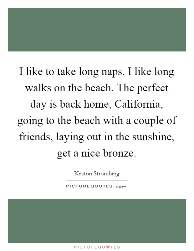 I like to take long naps. I like long walks on the beach. The perfect day is back home, California, going to the beach with a couple of friends, laying out in the sunshine, get a nice bronze Picture Quote #1