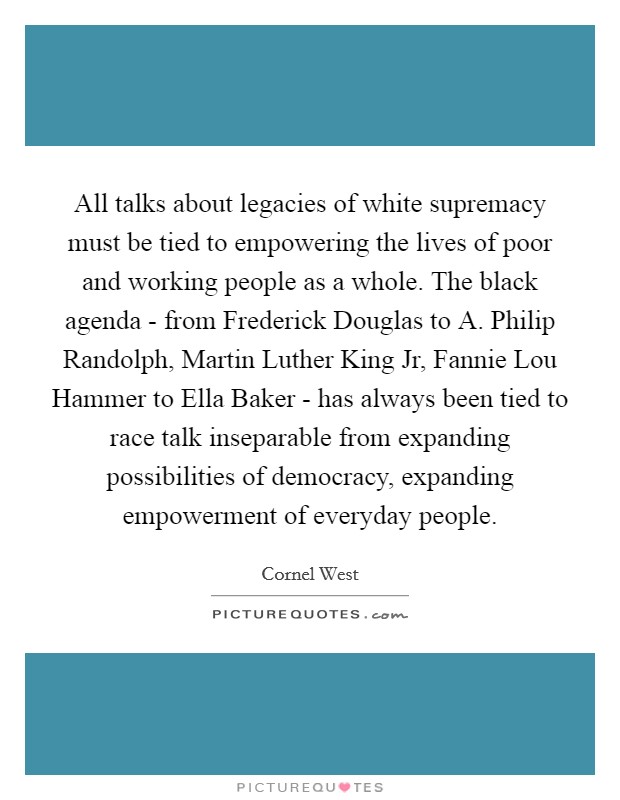 All talks about legacies of white supremacy must be tied to empowering the lives of poor and working people as a whole. The black agenda - from Frederick Douglas to A. Philip Randolph, Martin Luther King Jr, Fannie Lou Hammer to Ella Baker - has always been tied to race talk inseparable from expanding possibilities of democracy, expanding empowerment of everyday people Picture Quote #1