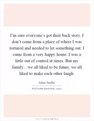 I’m sure everyone’s got their back story. I don’t come from a place of where I was tortured and needed to let something out. I came from a very happy home. I was a little out of control at times. But my family... we all liked to be funny, we all liked to make each other laugh Picture Quote #1