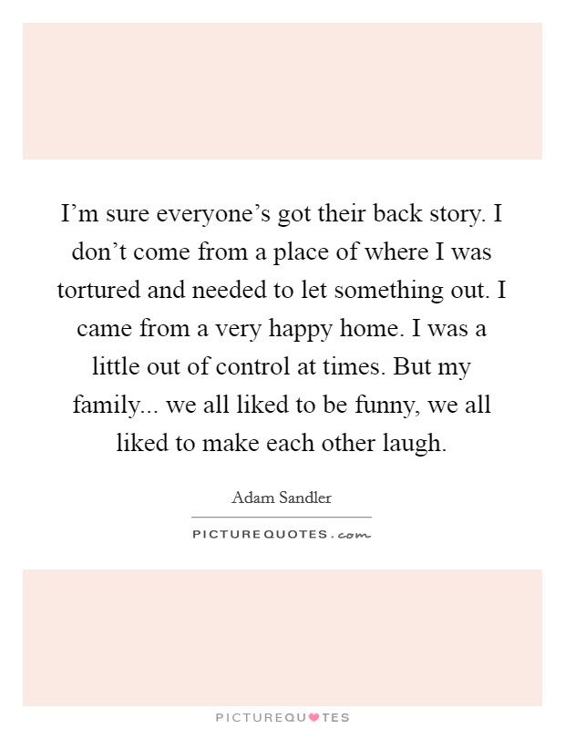 I'm sure everyone's got their back story. I don't come from a place of where I was tortured and needed to let something out. I came from a very happy home. I was a little out of control at times. But my family... we all liked to be funny, we all liked to make each other laugh Picture Quote #1