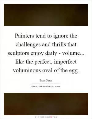 Painters tend to ignore the challenges and thrills that sculptors enjoy daily - volume... like the perfect, imperfect voluminous oval of the egg Picture Quote #1
