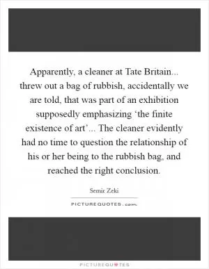 Apparently, a cleaner at Tate Britain... threw out a bag of rubbish, accidentally we are told, that was part of an exhibition supposedly emphasizing ‘the finite existence of art’... The cleaner evidently had no time to question the relationship of his or her being to the rubbish bag, and reached the right conclusion Picture Quote #1