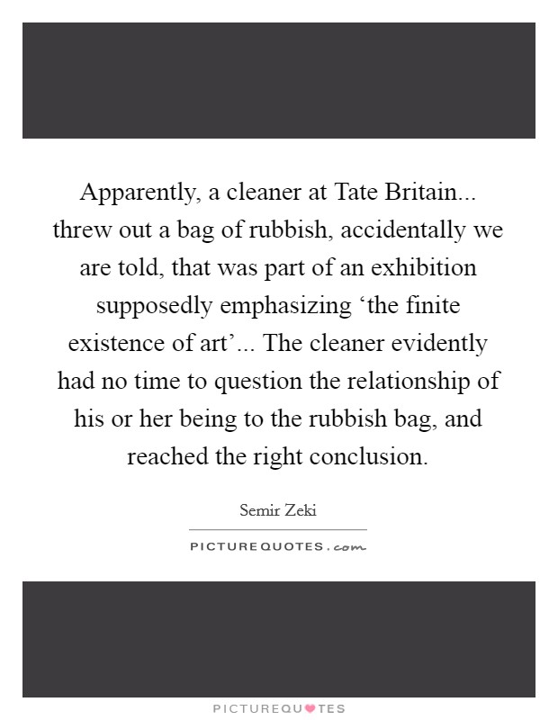 Apparently, a cleaner at Tate Britain... threw out a bag of rubbish, accidentally we are told, that was part of an exhibition supposedly emphasizing ‘the finite existence of art'... The cleaner evidently had no time to question the relationship of his or her being to the rubbish bag, and reached the right conclusion Picture Quote #1