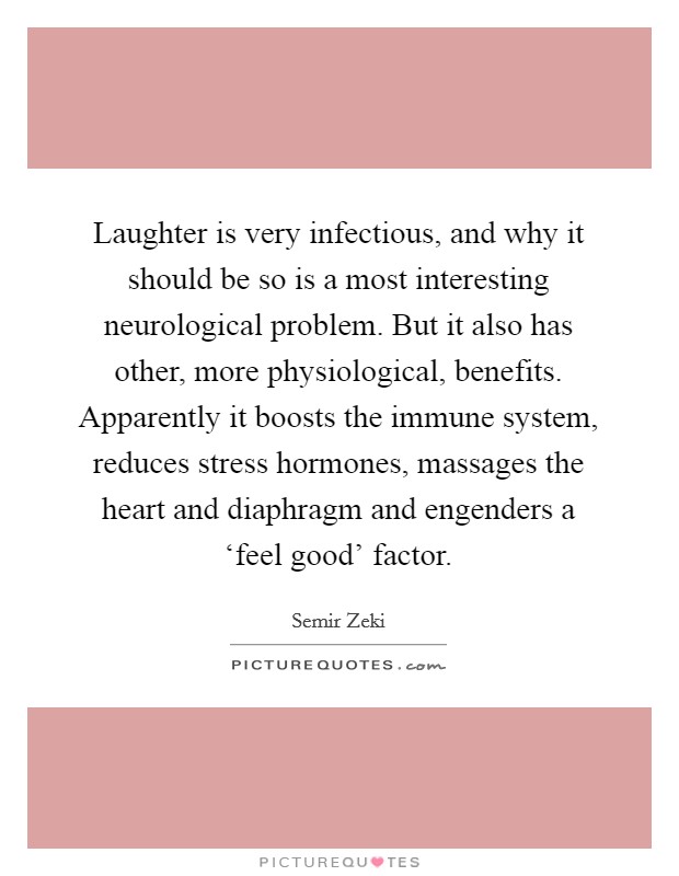 Laughter is very infectious, and why it should be so is a most interesting neurological problem. But it also has other, more physiological, benefits. Apparently it boosts the immune system, reduces stress hormones, massages the heart and diaphragm and engenders a ‘feel good' factor Picture Quote #1