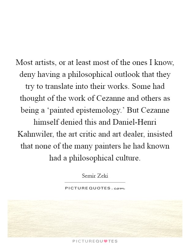 Most artists, or at least most of the ones I know, deny having a philosophical outlook that they try to translate into their works. Some had thought of the work of Cezanne and others as being a ‘painted epistemology.' But Cezanne himself denied this and Daniel-Henri Kahnwiler, the art critic and art dealer, insisted that none of the many painters he had known had a philosophical culture Picture Quote #1