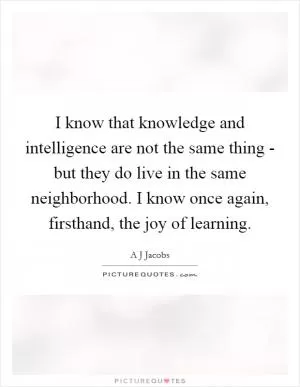 I know that knowledge and intelligence are not the same thing - but they do live in the same neighborhood. I know once again, firsthand, the joy of learning Picture Quote #1