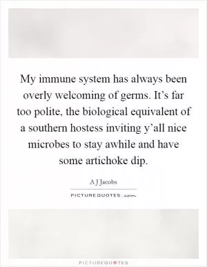 My immune system has always been overly welcoming of germs. It’s far too polite, the biological equivalent of a southern hostess inviting y’all nice microbes to stay awhile and have some artichoke dip Picture Quote #1