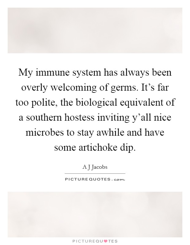My immune system has always been overly welcoming of germs. It's far too polite, the biological equivalent of a southern hostess inviting y'all nice microbes to stay awhile and have some artichoke dip Picture Quote #1