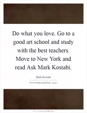 Do what you love. Go to a good art school and study with the best teachers. Move to New York and read Ask Mark Kostabi Picture Quote #1