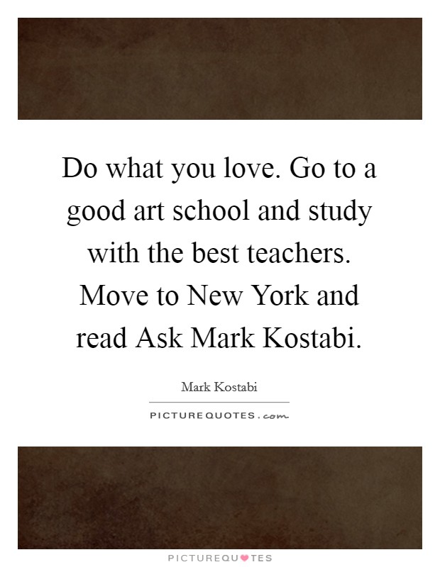 Do what you love. Go to a good art school and study with the best teachers. Move to New York and read Ask Mark Kostabi Picture Quote #1