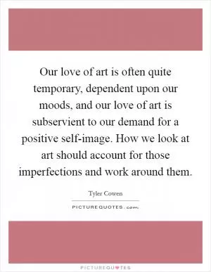 Our love of art is often quite temporary, dependent upon our moods, and our love of art is subservient to our demand for a positive self-image. How we look at art should account for those imperfections and work around them Picture Quote #1