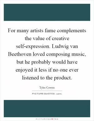 For many artists fame complements the value of creative self-expression. Ludwig van Beethoven loved composing music, but he probably would have enjoyed it less if no one ever listened to the product Picture Quote #1