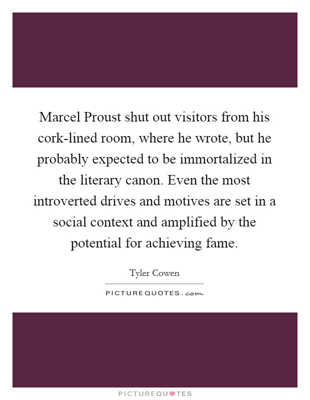 Marcel Proust shut out visitors from his cork-lined room, where he wrote, but he probably expected to be immortalized in the literary canon. Even the most introverted drives and motives are set in a social context and amplified by the potential for achieving fame Picture Quote #1