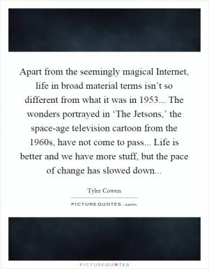 Apart from the seemingly magical Internet, life in broad material terms isn’t so different from what it was in 1953... The wonders portrayed in ‘The Jetsons,’ the space-age television cartoon from the 1960s, have not come to pass... Life is better and we have more stuff, but the pace of change has slowed down Picture Quote #1