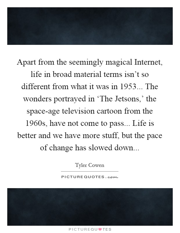 Apart from the seemingly magical Internet, life in broad material terms isn't so different from what it was in 1953... The wonders portrayed in ‘The Jetsons,' the space-age television cartoon from the 1960s, have not come to pass... Life is better and we have more stuff, but the pace of change has slowed down Picture Quote #1