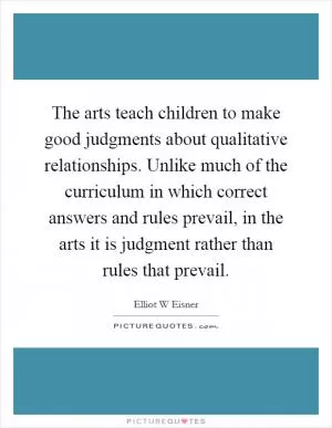 The arts teach children to make good judgments about qualitative relationships. Unlike much of the curriculum in which correct answers and rules prevail, in the arts it is judgment rather than rules that prevail Picture Quote #1