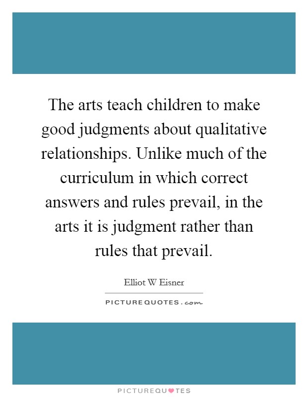 The arts teach children to make good judgments about qualitative relationships. Unlike much of the curriculum in which correct answers and rules prevail, in the arts it is judgment rather than rules that prevail Picture Quote #1
