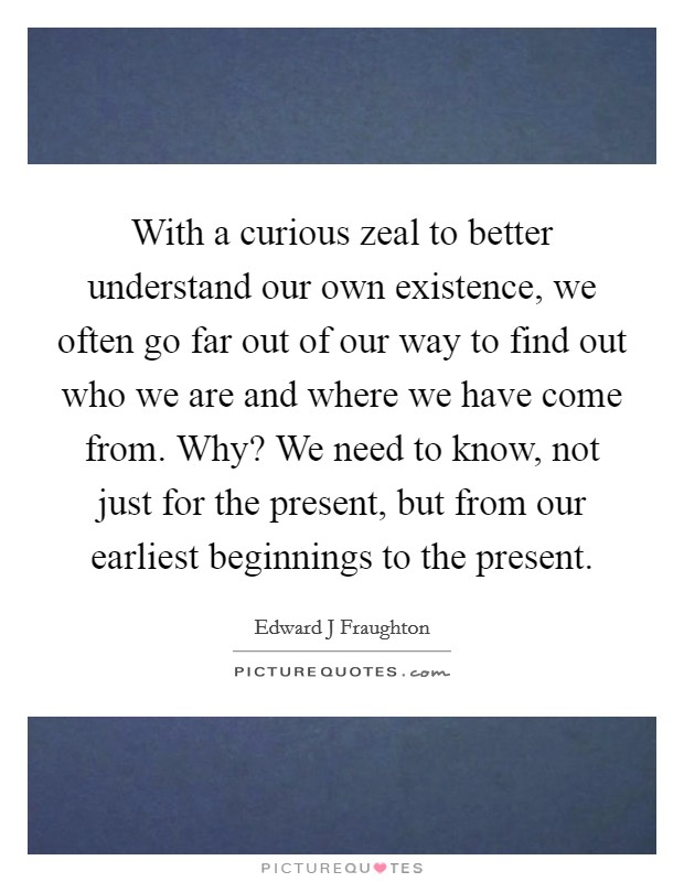 With a curious zeal to better understand our own existence, we often go far out of our way to find out who we are and where we have come from. Why? We need to know, not just for the present, but from our earliest beginnings to the present Picture Quote #1