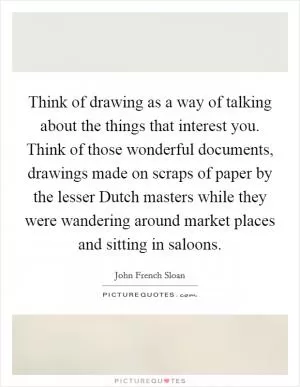 Think of drawing as a way of talking about the things that interest you. Think of those wonderful documents, drawings made on scraps of paper by the lesser Dutch masters while they were wandering around market places and sitting in saloons Picture Quote #1