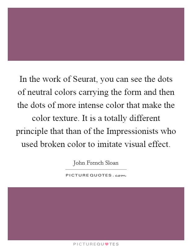 In the work of Seurat, you can see the dots of neutral colors carrying the form and then the dots of more intense color that make the color texture. It is a totally different principle that than of the Impressionists who used broken color to imitate visual effect Picture Quote #1
