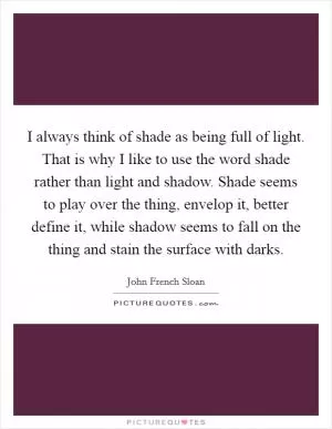 I always think of shade as being full of light. That is why I like to use the word shade rather than light and shadow. Shade seems to play over the thing, envelop it, better define it, while shadow seems to fall on the thing and stain the surface with darks Picture Quote #1