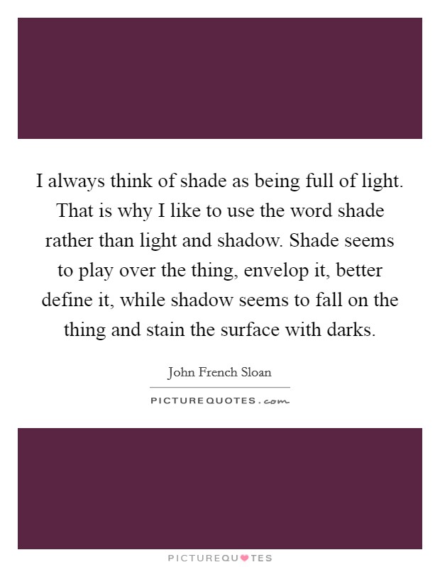 I always think of shade as being full of light. That is why I like to use the word shade rather than light and shadow. Shade seems to play over the thing, envelop it, better define it, while shadow seems to fall on the thing and stain the surface with darks Picture Quote #1