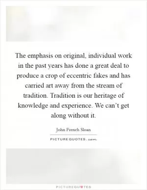 The emphasis on original, individual work in the past years has done a great deal to produce a crop of eccentric fakes and has carried art away from the stream of tradition. Tradition is our heritage of knowledge and experience. We can’t get along without it Picture Quote #1