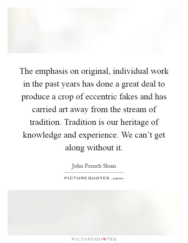 The emphasis on original, individual work in the past years has done a great deal to produce a crop of eccentric fakes and has carried art away from the stream of tradition. Tradition is our heritage of knowledge and experience. We can't get along without it Picture Quote #1
