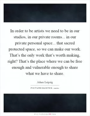 In order to be artists we need to be in our studios, in our private rooms... in our private personal space... that sacred protected space, so we can make our work. That’s the only work that’s worth making, right? That’s the place where we can be free enough and vulnerable enough to share what we have to share Picture Quote #1